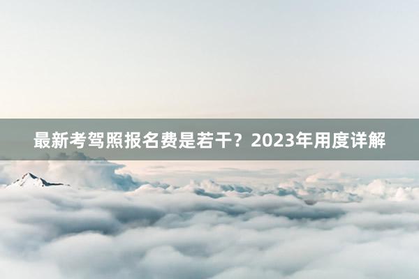 最新考驾照报名费是若干？2023年用度详解