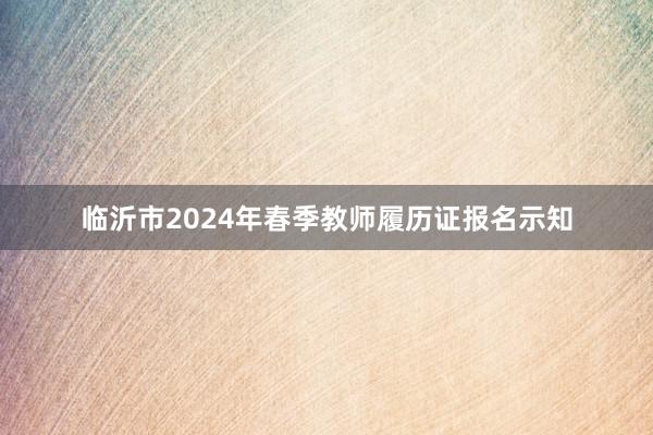 临沂市2024年春季教师履历证报名示知