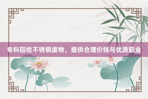 专科回收不锈钢废物，提供合理价钱与优质职业