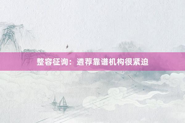 整容征询：遴荐靠谱机构很紧迫