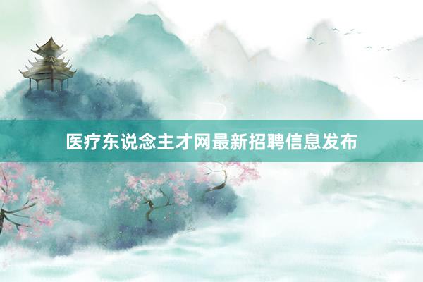 医疗东说念主才网最新招聘信息发布